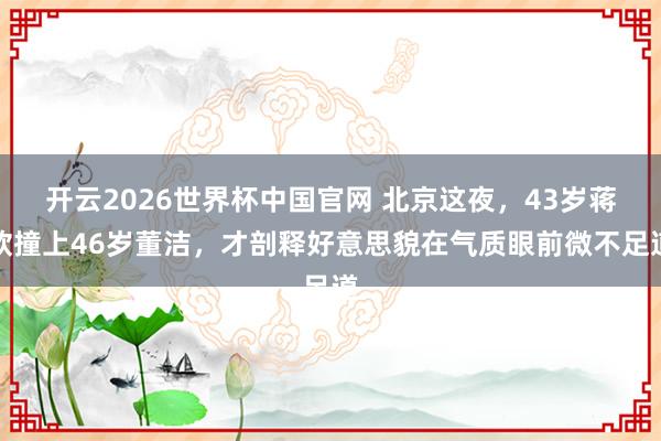 开云2026世界杯中国官网 北京这夜，43岁蒋欣撞上46岁董洁，才剖释好意思貌在气质眼前微不足道