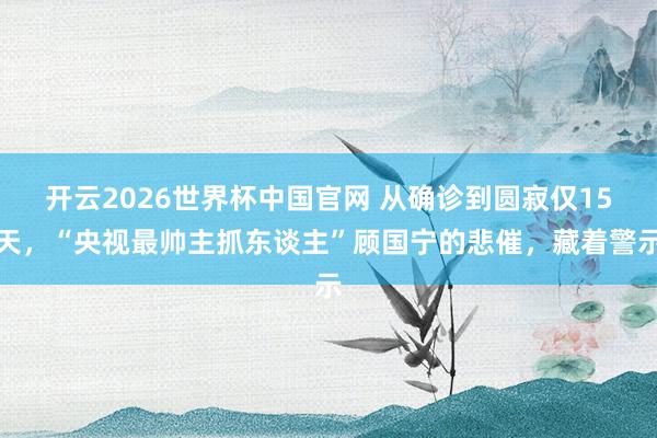 开云2026世界杯中国官网 从确诊到圆寂仅15天，“央视最帅主抓东谈主”顾国宁的悲催，藏着警示