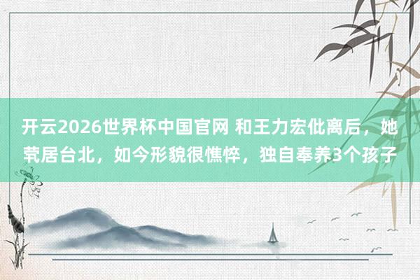 开云2026世界杯中国官网 和王力宏仳离后，她茕居台北，如今形貌很憔悴，独自奉养3个孩子
