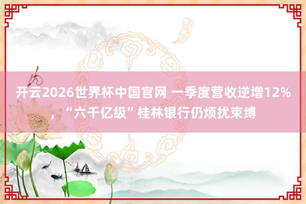 开云2026世界杯中国官网 一季度营收逆增12%，“六千亿级”桂林银行仍烦扰束缚