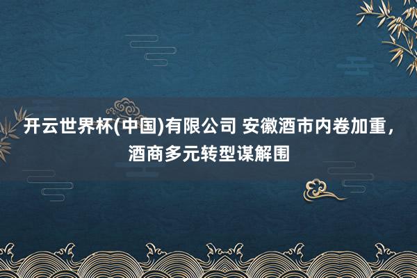 开云世界杯(中国)有限公司 安徽酒市内卷加重，酒商多元转型谋解围