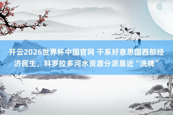 开云2026世界杯中国官网 干系好意思国西部经济民生，科罗拉多河水资源分派靠近“洗牌”