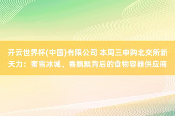 开云世界杯(中国)有限公司 本周三申购北交所新天力：蜜雪冰城、香飘飘背后的食物容器供应商