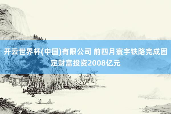 开云世界杯(中国)有限公司 前四月寰宇铁路完成固定财富投资2008亿元
