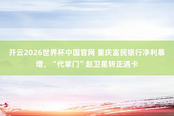开云2026世界杯中国官网 重庆富民银行净利暴增，“代掌门”赵卫星转正遇卡