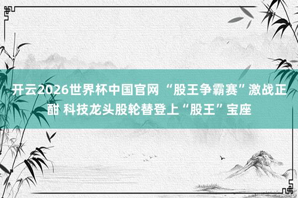 开云2026世界杯中国官网 “股王争霸赛”激战正酣 科技龙头股轮替登上“股王”宝座