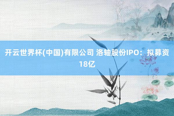 开云世界杯(中国)有限公司 洛轴股份IPO：拟募资18亿