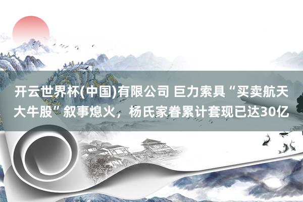 开云世界杯(中国)有限公司 巨力索具“买卖航天大牛股”叙事熄火，杨氏家眷累计套现已达30亿