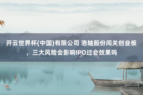 开云世界杯(中国)有限公司 洛轴股份闯关创业板，三大风险会影响IPO过会效果吗