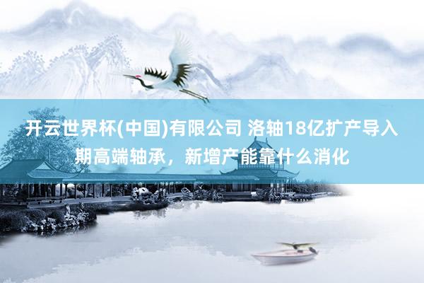 开云世界杯(中国)有限公司 洛轴18亿扩产导入期高端轴承，新增产能靠什么消化