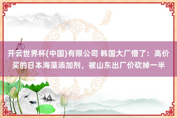 开云世界杯(中国)有限公司 韩国大厂懵了：高价买的日本海藻添加剂，被山东出厂价砍掉一半