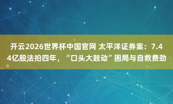 开云2026世界杯中国官网 太平洋证券案：7.44亿股法拍四年，“口头大鼓动”困局与自救费劲