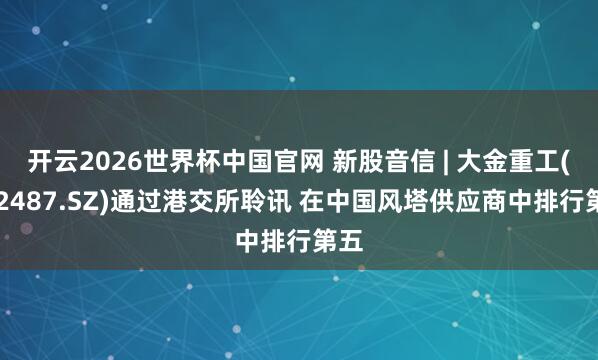 开云2026世界杯中国官网 新股音信 | 大金重工(002487.SZ)通过港交所聆讯 在中国风塔供应商中排行第五