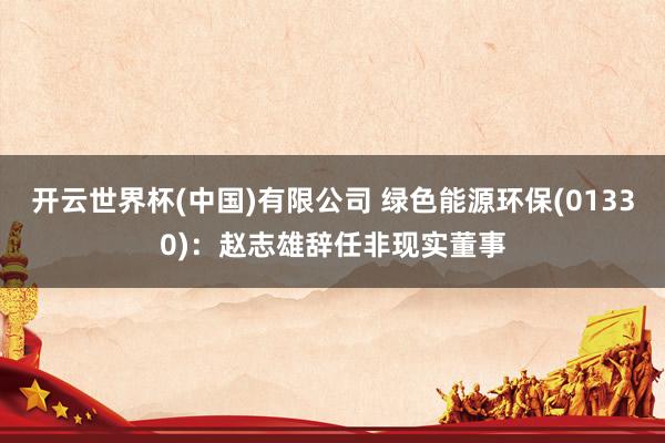 开云世界杯(中国)有限公司 绿色能源环保(01330)：赵志雄辞任非现实董事