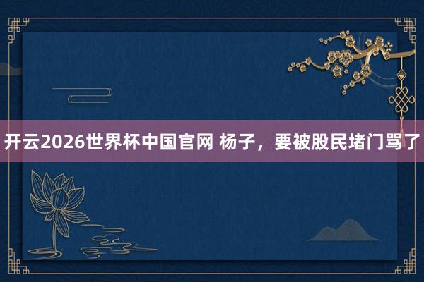 开云2026世界杯中国官网 杨子，要被股民堵门骂了