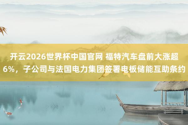 开云2026世界杯中国官网 福特汽车盘前大涨超6%，子公司与法国电力集团签署电板储能互助条约