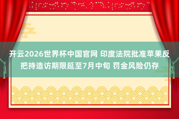 开云2026世界杯中国官网 印度法院批准苹果反把持造访期限延至7月中旬 罚金风险仍存