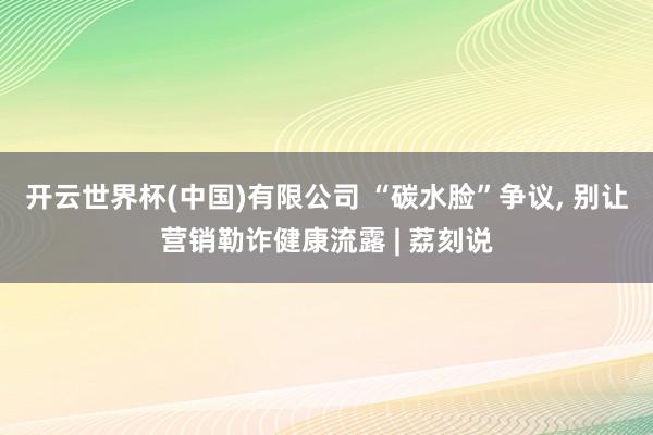开云世界杯(中国)有限公司 “碳水脸”争议， 别让营销勒诈健康流露 | 荔刻说