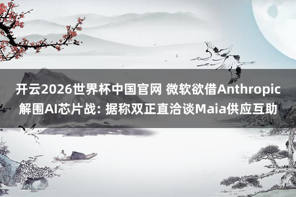 开云2026世界杯中国官网 微软欲借Anthropic解围AI芯片战: 据称双正直洽谈Maia供应互助