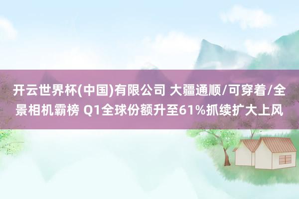 开云世界杯(中国)有限公司 大疆通顺/可穿着/全景相机霸榜 Q1全球份额升至61%抓续扩大上风