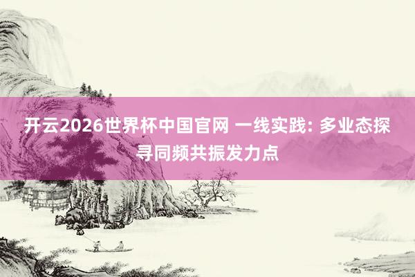 开云2026世界杯中国官网 一线实践: 多业态探寻同频共振发力点
