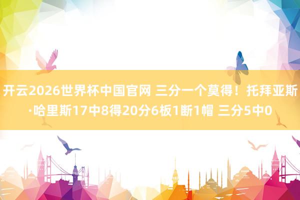 开云2026世界杯中国官网 三分一个莫得！托拜亚斯·哈里斯17中8得20分6板1断1帽 三分5中0