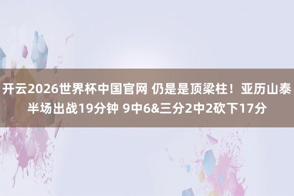 开云2026世界杯中国官网 仍是是顶梁柱！亚历山泰半场出战19分钟 9中6&三分2中2砍下17分