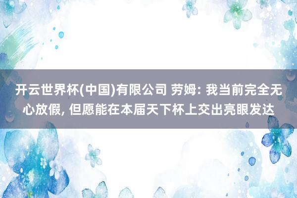 开云世界杯(中国)有限公司 劳姆: 我当前完全无心放假， 但愿能在本届天下杯上交出亮眼发达