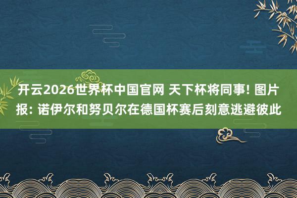 开云2026世界杯中国官网 天下杯将同事! 图片报: 诺伊尔和努贝尔在德国杯赛后刻意逃避彼此