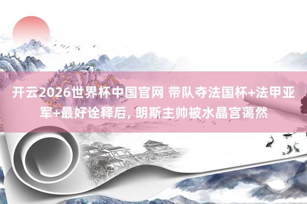 开云2026世界杯中国官网 带队夺法国杯+法甲亚军+最好诠释后， 朗斯主帅被水晶宫蔼然