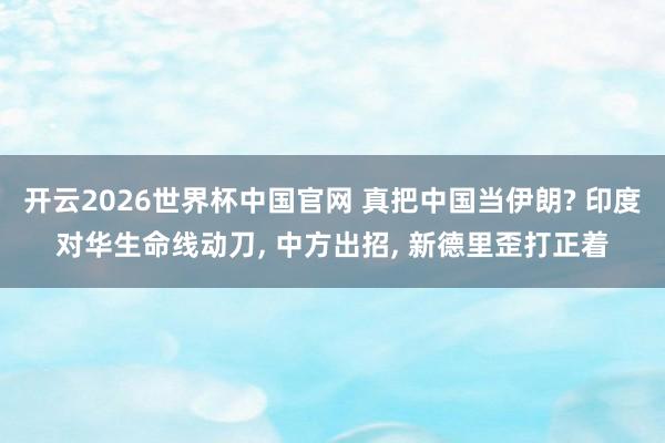 开云2026世界杯中国官网 真把中国当伊朗? 印度对华生命线动刀， 中方出招， 新德里歪打正着