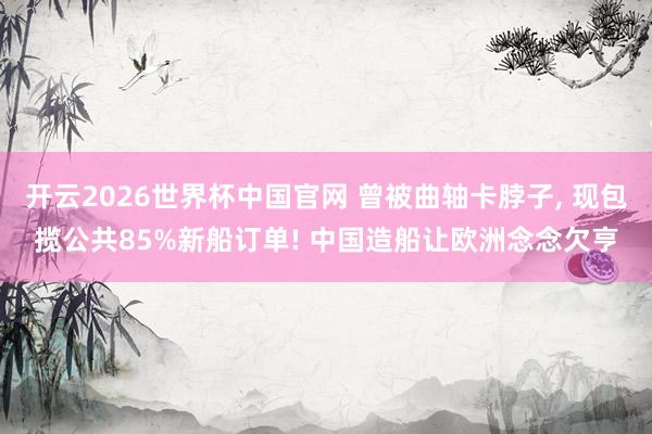 开云2026世界杯中国官网 曾被曲轴卡脖子， 现包揽公共85%新船订单! 中国造船让欧洲念念欠亨