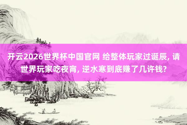 开云2026世界杯中国官网 给整体玩家过诞辰， 请世界玩家吃夜宵， 逆水寒到底赚了几许钱?