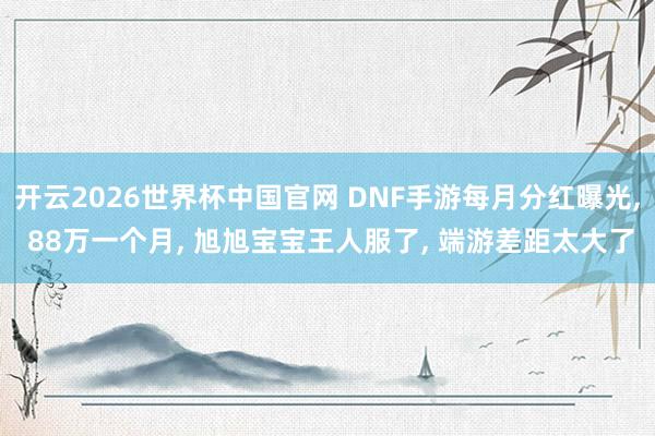 开云2026世界杯中国官网 DNF手游每月分红曝光， 88万一个月， 旭旭宝宝王人服了， 端游差距太大了