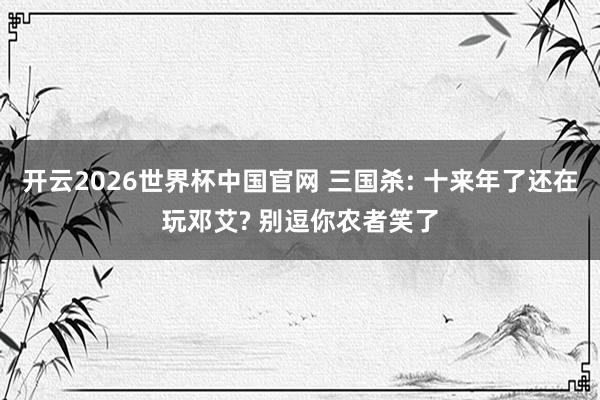 开云2026世界杯中国官网 三国杀: 十来年了还在玩邓艾? 别逗你农者笑了