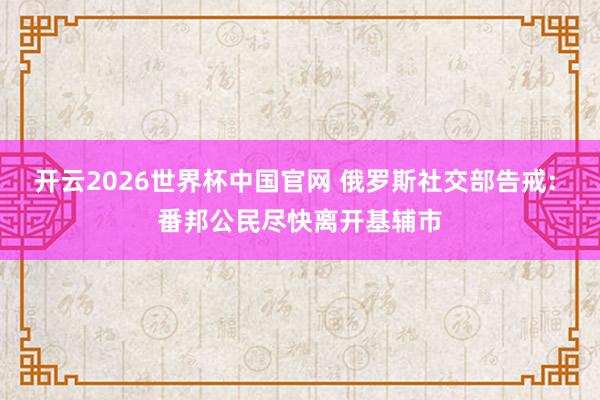 开云2026世界杯中国官网 俄罗斯社交部告戒: 番邦公民尽快离开基辅市