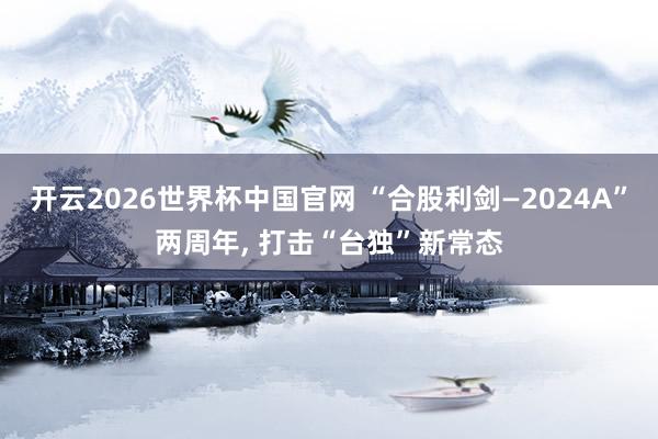 开云2026世界杯中国官网 “合股利剑—2024A”两周年， 打击“台独”新常态