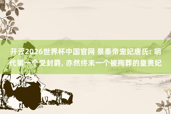 开云2026世界杯中国官网 景泰帝宠妃唐氏: 明代第一个受封爵， 亦然终末一个被殉葬的皇贵妃