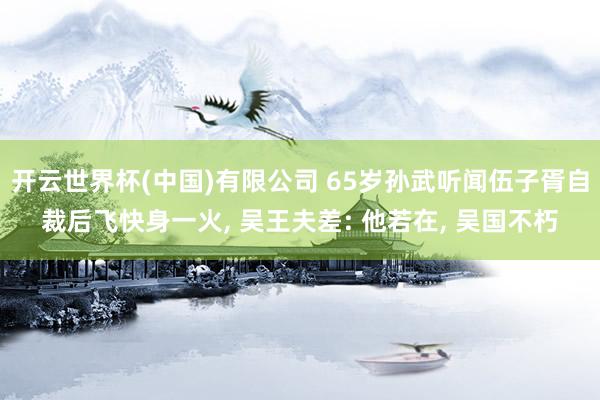 开云世界杯(中国)有限公司 65岁孙武听闻伍子胥自裁后飞快身一火， 吴王夫差: 他若在， 吴国不朽
