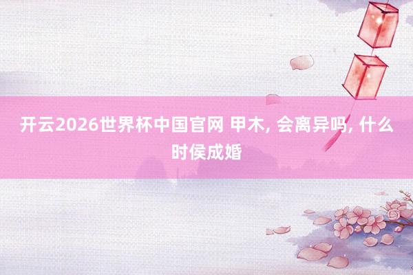 开云2026世界杯中国官网 甲木， 会离异吗， 什么时侯成婚