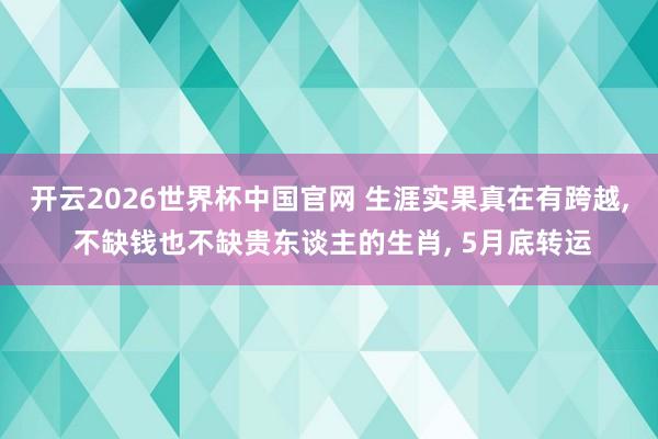 开云2026世界杯中国官网 生涯实果真在有跨越， 不缺钱也不缺贵东谈主的生肖， 5月底转运