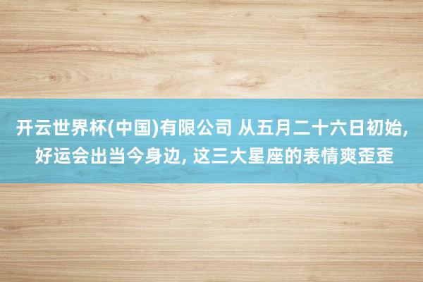 开云世界杯(中国)有限公司 从五月二十六日初始， 好运会出当今身边， 这三大星座的表情爽歪歪