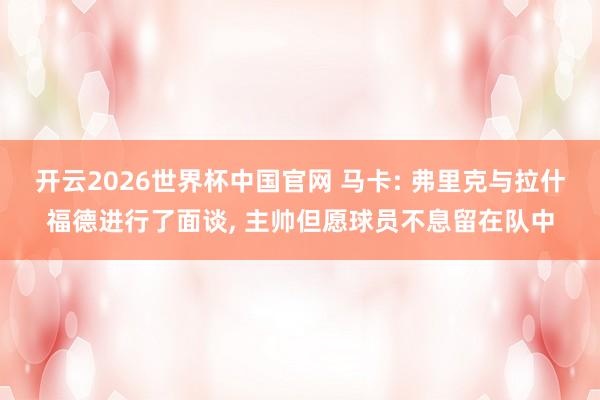 开云2026世界杯中国官网 马卡: 弗里克与拉什福德进行了面谈， 主帅但愿球员不息留在队中