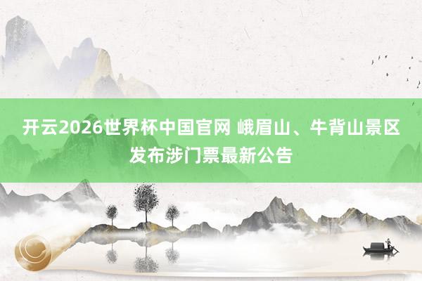 开云2026世界杯中国官网 峨眉山、牛背山景区发布涉门票最新公告