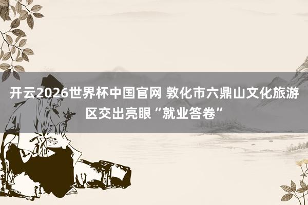 开云2026世界杯中国官网 敦化市六鼎山文化旅游区交出亮眼“就业答卷”