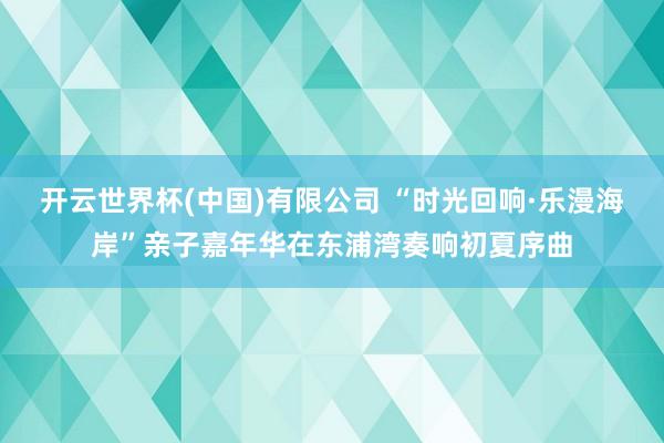 开云世界杯(中国)有限公司 “时光回响·乐漫海岸”亲子嘉年华在东浦湾奏响初夏序曲