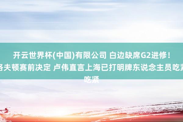 开云世界杯(中国)有限公司 白边缺席G2进修！洛夫顿赛前决定 卢伟直言上海已打明牌东说念主员吃紧
