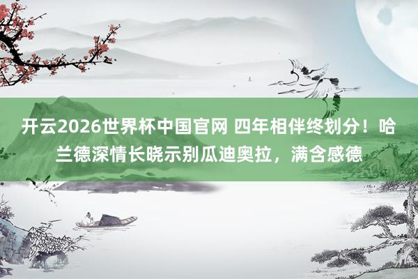 开云2026世界杯中国官网 四年相伴终划分！哈兰德深情长晓示别瓜迪奥拉，满含感德
