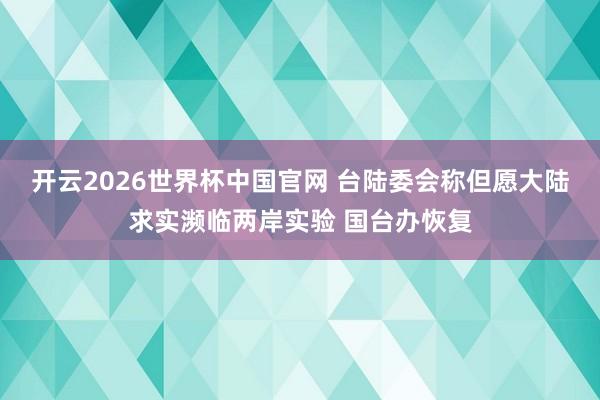 开云2026世界杯中国官网 台陆委会称但愿大陆求实濒临两岸实验 国台办恢复