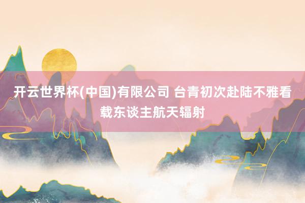 开云世界杯(中国)有限公司 台青初次赴陆不雅看载东谈主航天辐射